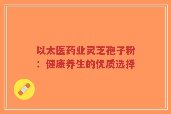 以太医药业灵芝孢子粉：健康养生的优质选择