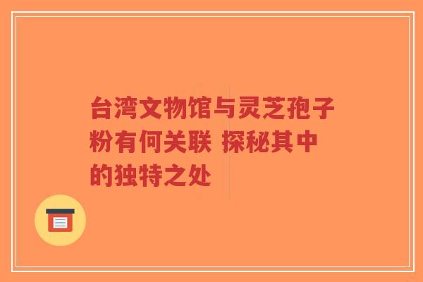 台湾文物馆与灵芝孢子粉有何关联 探秘其中的独特之处
