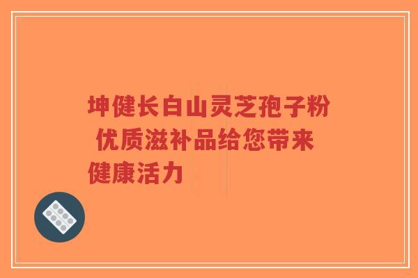 坤健长白山灵芝孢子粉 优质滋补品给您带来健康活力