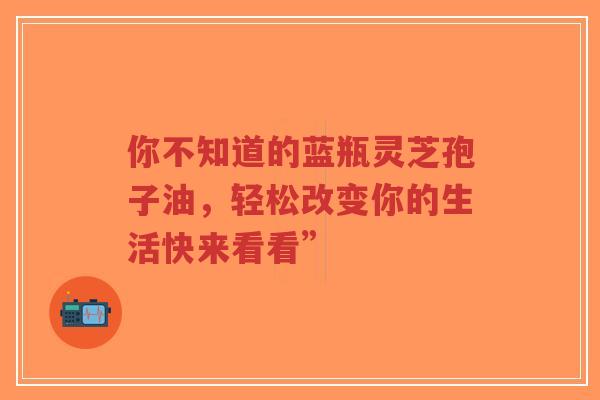 你不知道的蓝瓶灵芝孢子油，轻松改变你的生活快来看看”