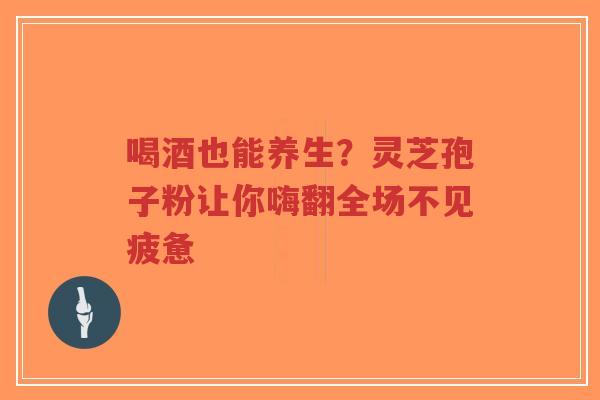 喝酒也能养生？灵芝孢子粉让你嗨翻全场不见疲惫