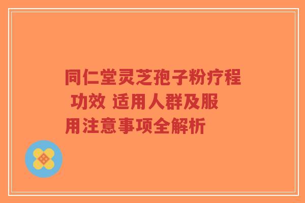 同仁堂灵芝孢子粉疗程 功效 适用人群及服用注意事项全解析