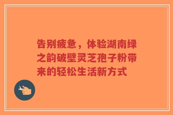 告别疲惫，体验湖南绿之韵破壁灵芝孢子粉带来的轻松生活新方式