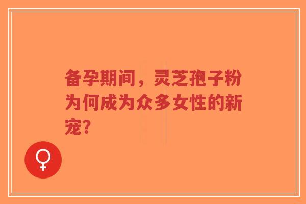 备孕期间，灵芝孢子粉为何成为众多女性的新宠？