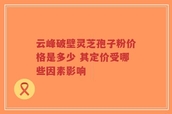 云峰破壁灵芝孢子粉价格是多少 其定价受哪些因素影响