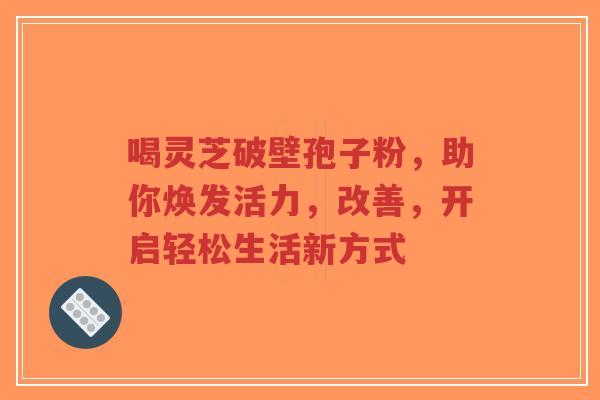 喝灵芝破壁孢子粉，助你焕发活力，改善，开启轻松生活新方式