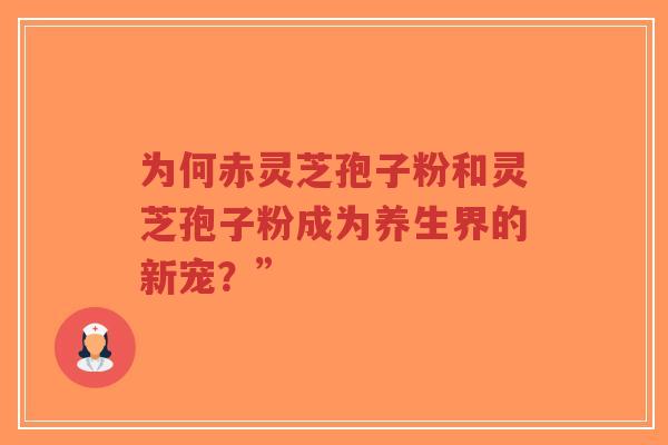 为何赤灵芝孢子粉和灵芝孢子粉成为养生界的新宠？”