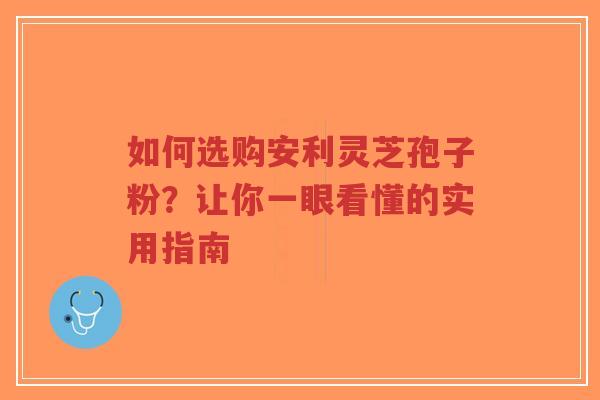 如何选购安利灵芝孢子粉？让你一眼看懂的实用指南
