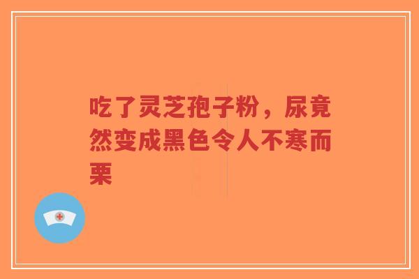 吃了灵芝孢子粉，尿竟然变成黑色令人不寒而栗
