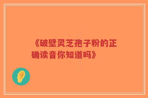 《破壁灵芝孢子粉的正确读音你知道吗》