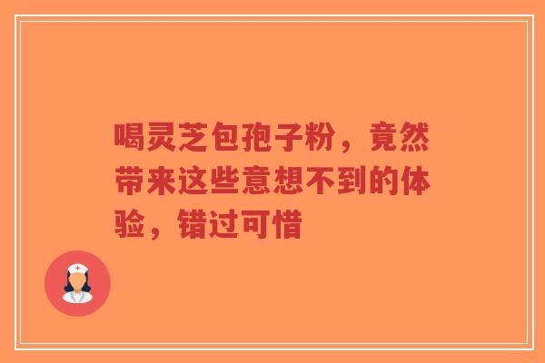 喝灵芝包孢子粉，竟然带来这些意想不到的体验，错过可惜