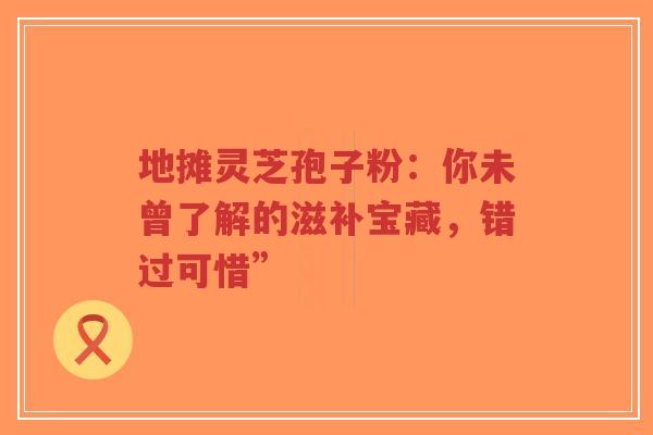 地摊灵芝孢子粉：你未曾了解的滋补宝藏，错过可惜”