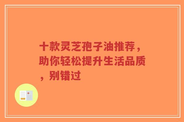 十款灵芝孢子油推荐，助你轻松提升生活品质，别错过