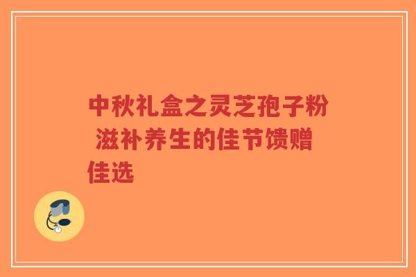 中秋礼盒之灵芝孢子粉 滋补养生的佳节馈赠佳选