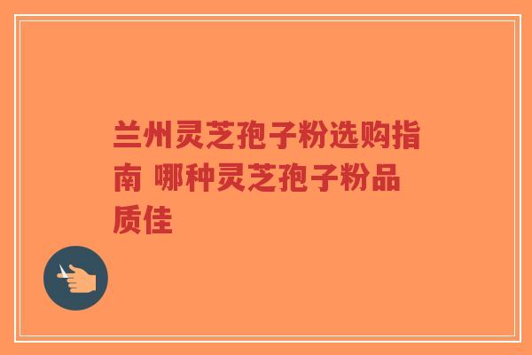 兰州灵芝孢子粉选购指南 哪种灵芝孢子粉品质佳