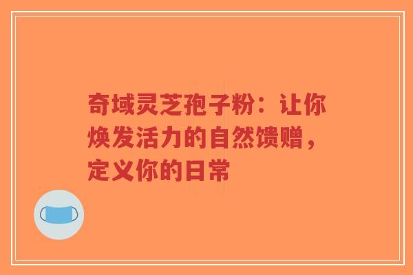 奇域灵芝孢子粉：让你焕发活力的自然馈赠，定义你的日常