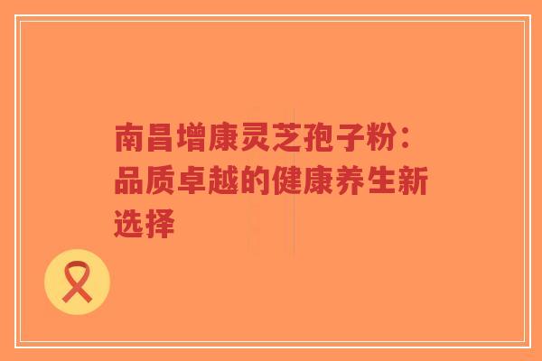 南昌增康灵芝孢子粉：品质卓越的健康养生新选择