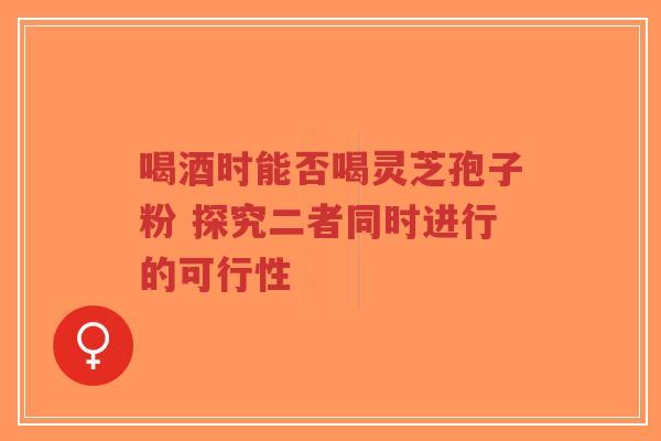 喝酒时能否喝灵芝孢子粉 探究二者同时进行的可行性