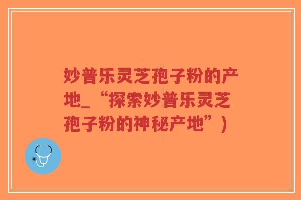 妙普乐灵芝孢子粉的产地_“探索妙普乐灵芝孢子粉的神秘产地”)