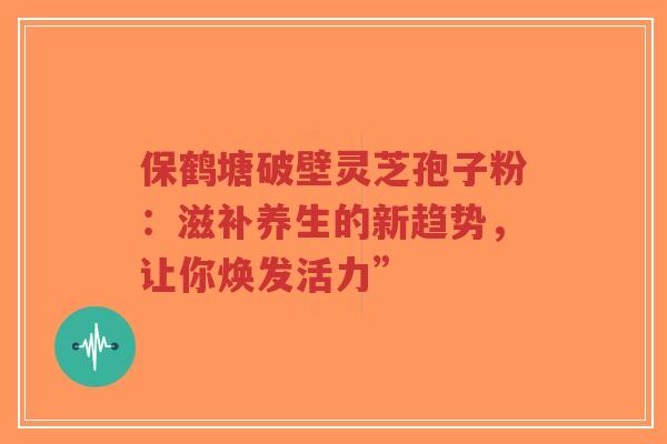 保鹤塘破壁灵芝孢子粉：滋补养生的新趋势，让你焕发活力”
