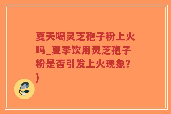 夏天喝灵芝孢子粉上火吗_夏季饮用灵芝孢子粉是否引发上火现象？)