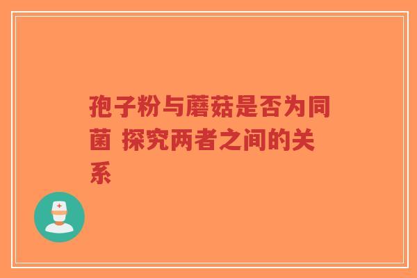 孢子粉与蘑菇是否为同菌 探究两者之间的关系