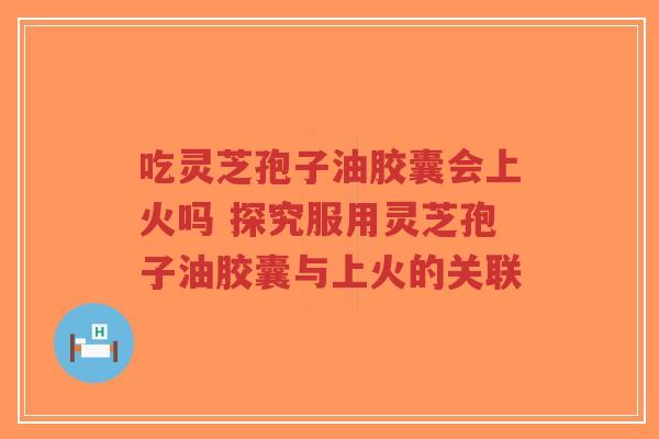 吃灵芝孢子油胶囊会上火吗 探究服用灵芝孢子油胶囊与上火的关联