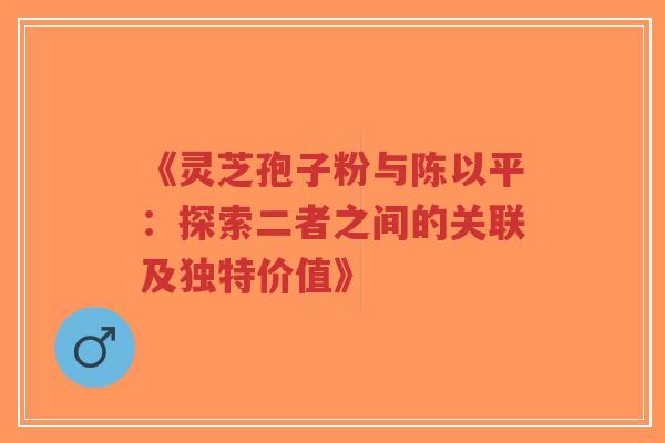《灵芝孢子粉与陈以平：探索二者之间的关联及独特价值》