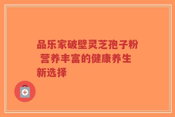 品乐家破壁灵芝孢子粉 营养丰富的健康养生新选择