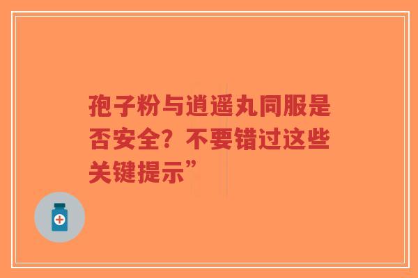 孢子粉与逍遥丸同服是否安全？不要错过这些关键提示”