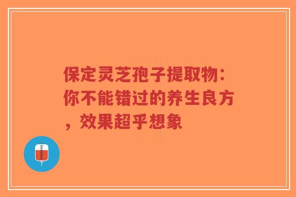 保定灵芝孢子提取物：你不能错过的养生良方，效果超乎想象