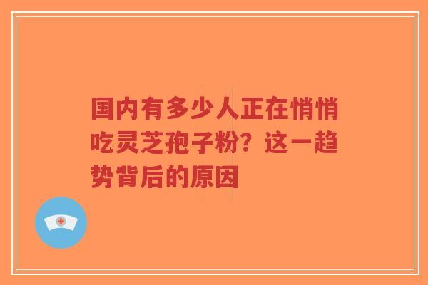 国内有多少人正在悄悄吃灵芝孢子粉？这一趋势背后的原因