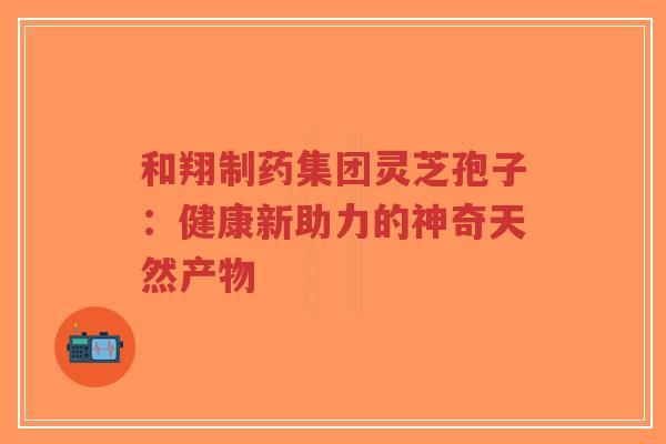 和翔制药集团灵芝孢子：健康新助力的神奇天然产物