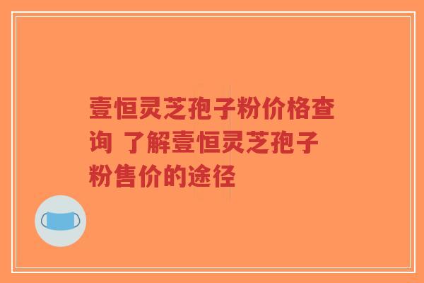 壹恒灵芝孢子粉价格查询 了解壹恒灵芝孢子粉售价的途径