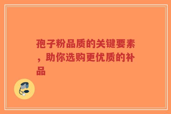 孢子粉品质的关键要素，助你选购更优质的补品