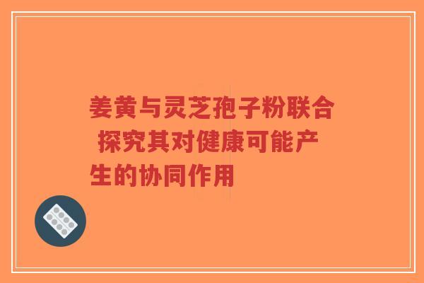 姜黄与灵芝孢子粉联合 探究其对健康可能产生的协同作用