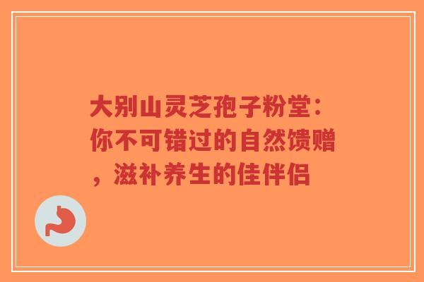 大别山灵芝孢子粉堂：你不可错过的自然馈赠，滋补养生的佳伴侣