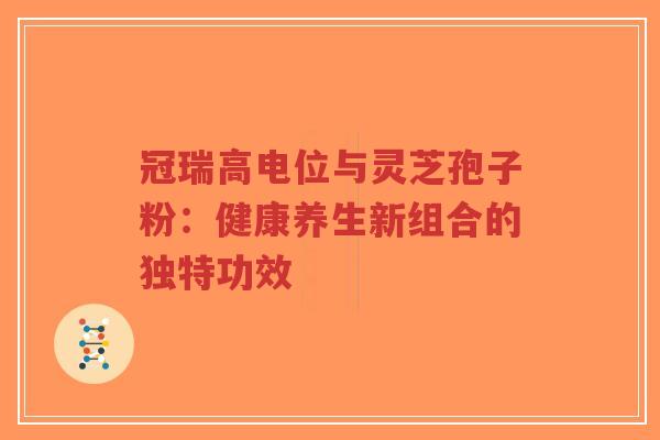 冠瑞高电位与灵芝孢子粉：健康养生新组合的独特功效