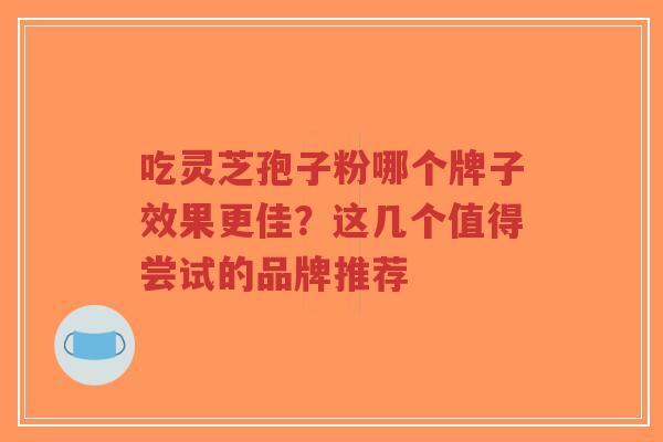 吃灵芝孢子粉哪个牌子效果更佳？这几个值得尝试的品牌推荐