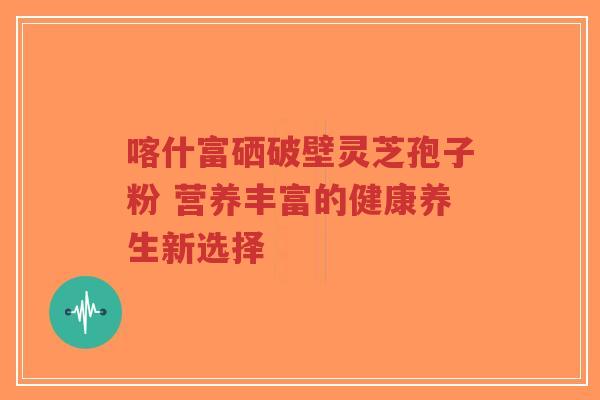 喀什富硒破壁灵芝孢子粉 营养丰富的健康养生新选择
