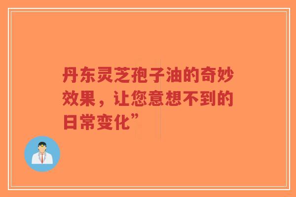丹东灵芝孢子油的奇妙效果，让您意想不到的日常变化”
