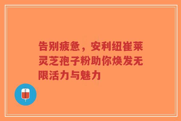 告别疲惫，安利纽崔莱灵芝孢子粉助你焕发无限活力与魅力