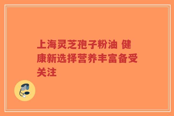上海灵芝孢子粉油 健康新选择营养丰富备受关注