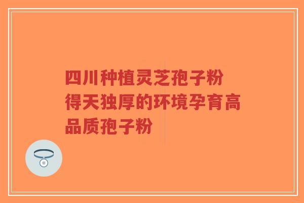 四川种植灵芝孢子粉 得天独厚的环境孕育高品质孢子粉