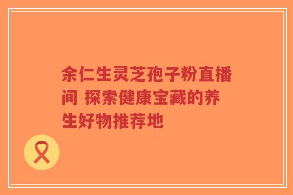 余仁生灵芝孢子粉直播间 探索健康宝藏的养生好物推荐地