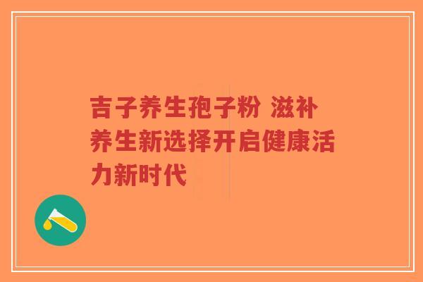 吉子养生孢子粉 滋补养生新选择开启健康活力新时代