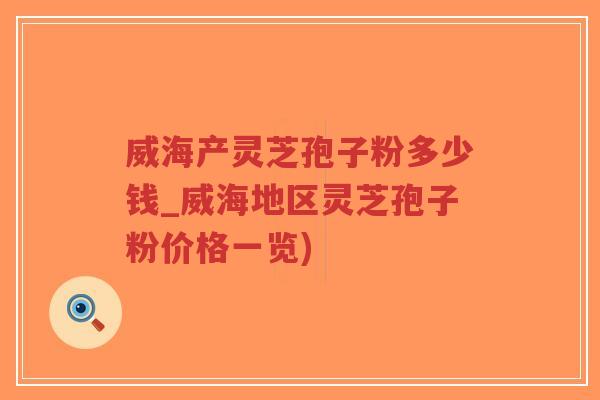 威海产灵芝孢子粉多少钱_威海地区灵芝孢子粉价格一览)