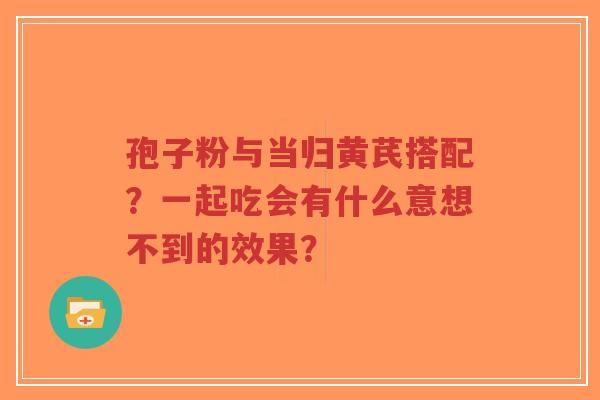 孢子粉与当归黄芪搭配？一起吃会有什么意想不到的效果？
