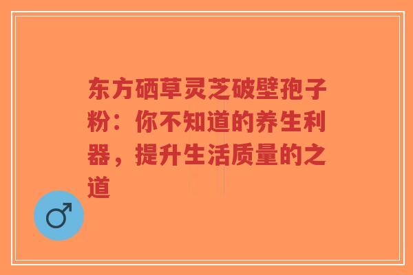 东方硒草灵芝破壁孢子粉：你不知道的养生利器，提升生活质量的之道