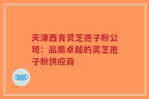 天津西青灵芝孢子粉公司：品质卓越的灵芝孢子粉供应商